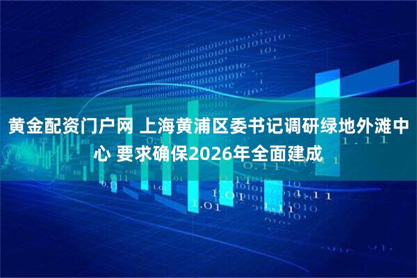 黄金配资门户网 上海黄浦区委书记调研绿地外滩中心 要求确保2026年全面建成