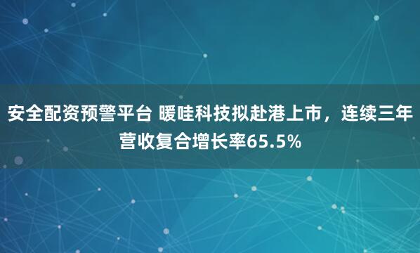 安全配资预警平台 暖哇科技拟赴港上市，连续三年营收复合增长率65.5%