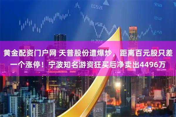 黄金配资门户网 天普股份遭爆炒，距离百元股只差一个涨停！宁波知名游资狂买后净卖出4496万