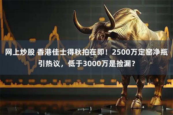 网上炒股 香港佳士得秋拍在即！2500万定窑净瓶引热议，低于3000万是捡漏？