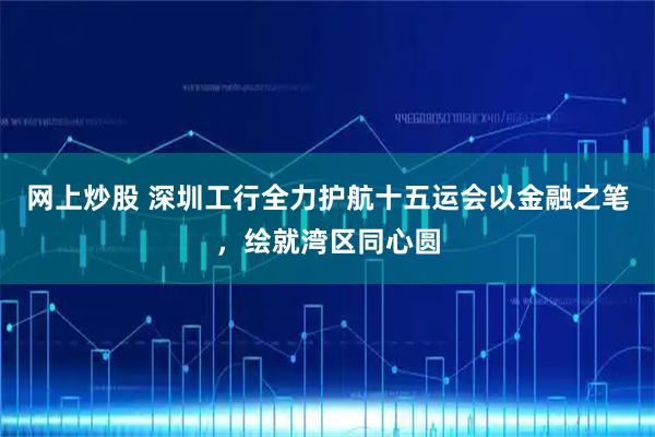 网上炒股 深圳工行全力护航十五运会以金融之笔,绘就湾区同心圆