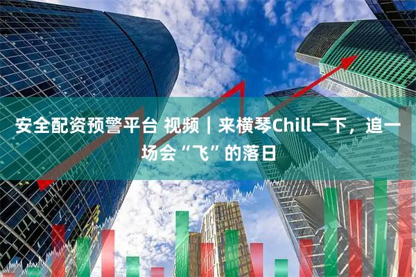 安全配资预警平台 视频｜来横琴Chill一下，追一场会“飞”的落日