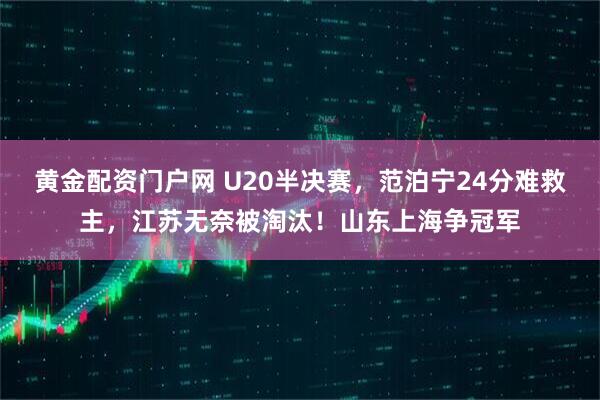 黄金配资门户网 U20半决赛,范泊宁24分难救主,江苏无奈被淘汰!山东上海争冠军