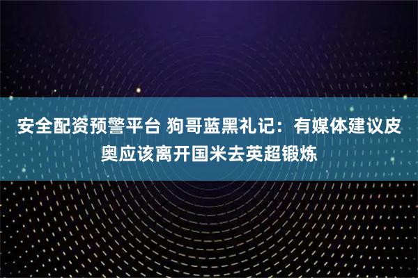 安全配资预警平台 狗哥蓝黑礼记:有媒体建议皮奥应该离开国米去英超锻炼