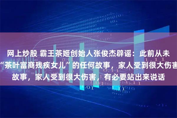 网上炒股 霸王茶姬创始人张俊杰辟谣：此前从未有过婚姻，也从未有“茶叶富商残疾女儿”的任何故事，家人受到很大伤害，有必要站出来说话