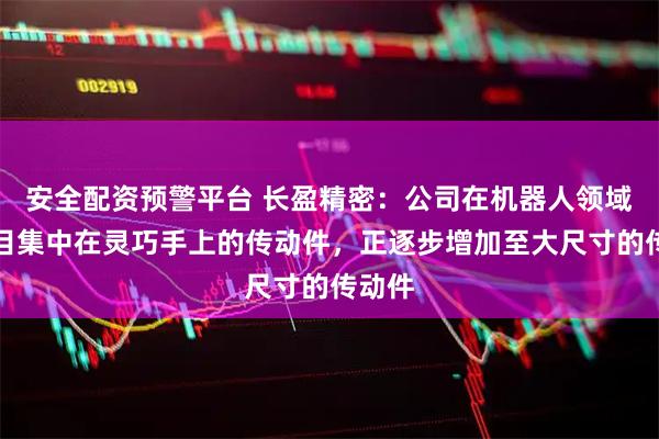 安全配资预警平台 长盈精密：公司在机器人领域的项目集中在灵巧手上的传动件，正逐步增加至大尺寸的传动件