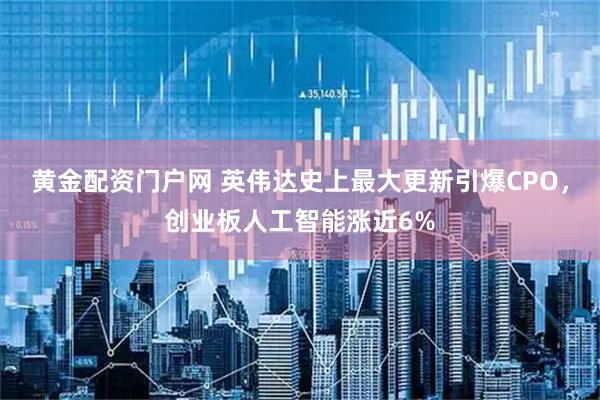 黄金配资门户网 英伟达史上最大更新引爆CPO,创业板人工智能涨近6%