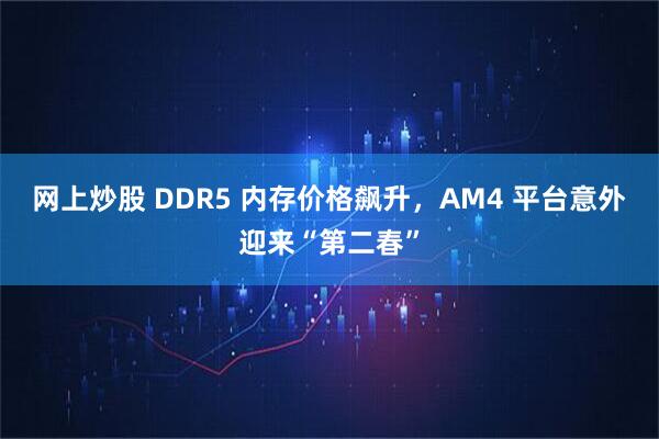 网上炒股 DDR5 内存价格飙升,AM4 平台意外迎来“第二春”