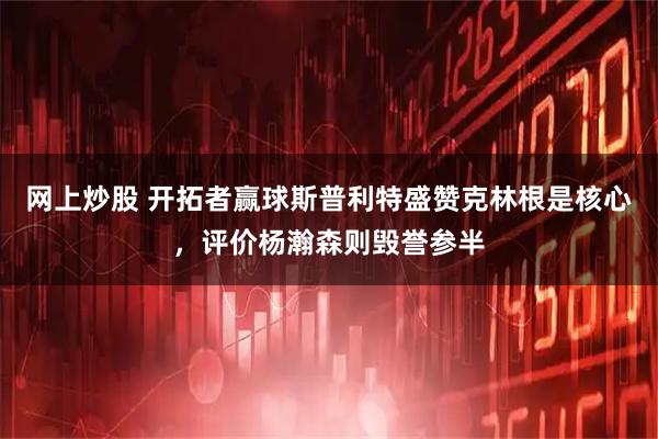 网上炒股 开拓者赢球斯普利特盛赞克林根是核心,评价杨瀚森则毁誉参半