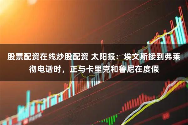 股票配资在线炒股配资 太阳报:埃文斯接到弗莱彻电话时,正与卡里克和鲁尼在度假