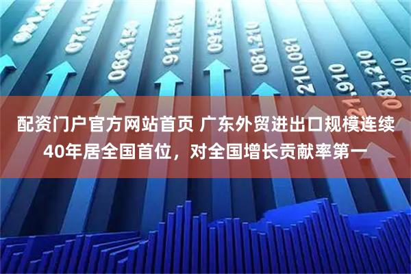 配资门户官方网站首页 广东外贸进出口规模连续40年居全国首位,对全国增长贡献率第一