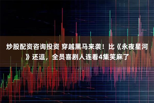 炒股配资咨询投资 穿越黑马来袭!比《永夜星河》还逗,全员喜剧人连看4集笑麻了