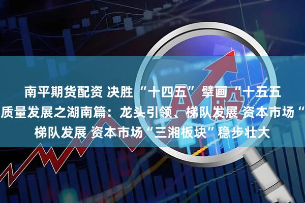 南平期货配资 决胜 “十四五” 擘画 “十五五”・地方资本市场高质量发展之湖南篇:龙头引领、梯队发展 资本市场“三湘板块”稳步壮大