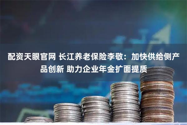 配资天眼官网 长江养老保险李敬:加快供给侧产品创新 助力企业年金扩面提质