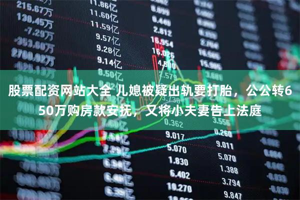 股票配资网站大全 儿媳被疑出轨要打胎，公公转650万购房款安抚，又将小夫妻告上法庭