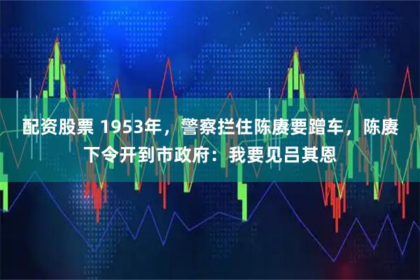 配资股票 1953年，警察拦住陈赓要蹭车，陈赓下令开到市政府：我要见吕其恩