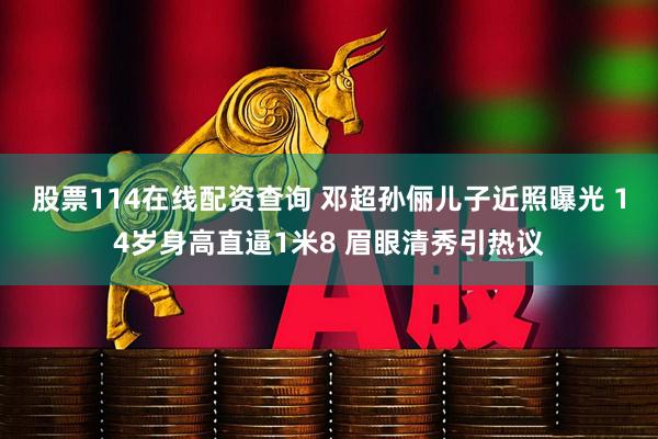 股票114在线配资查询 邓超孙俪儿子近照曝光 14岁身高直逼1米8 眉眼清秀引热议