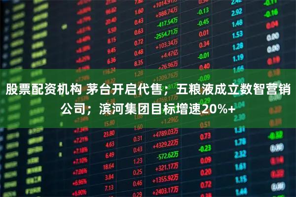 股票配资机构 茅台开启代售；五粮液成立数智营销公司；滨河集团目标增速20%+