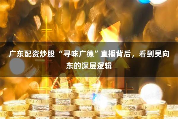 广东配资炒股 “寻味广德”直播背后，看到吴向东的深层逻辑