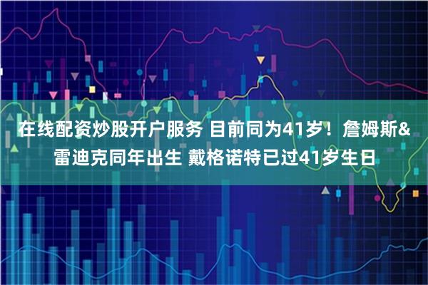 在线配资炒股开户服务 目前同为41岁！詹姆斯&雷迪克同年出生 戴格诺特已过41岁生日