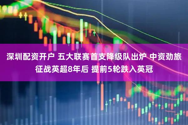 深圳配资开户 五大联赛首支降级队出炉 中资劲旅征战英超8年后 提前5轮跌入英冠