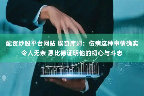 配资炒股平台网站 埃奇库姆：伤病这种事情确实令人无奈 恩比德证明他的初心与斗志