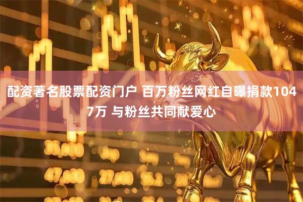 配资著名股票配资门户 百万粉丝网红自曝捐款1047万 与粉丝共同献爱心