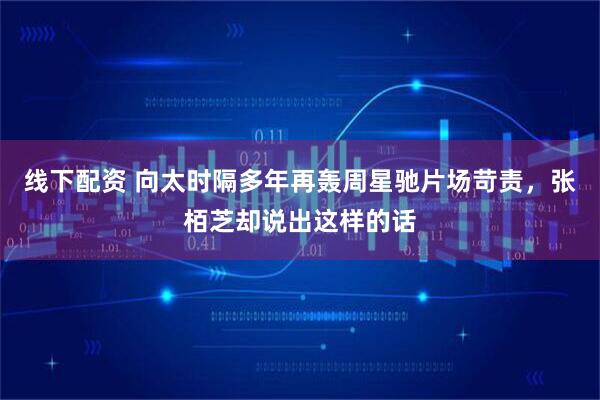 线下配资 向太时隔多年再轰周星驰片场苛责，张栢芝却说出这样的话