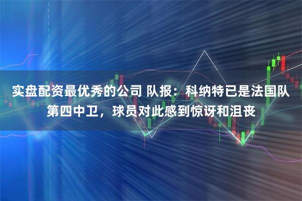 实盘配资最优秀的公司 队报:科纳特已是法国队第四中卫,球员对此感到惊讶和沮丧