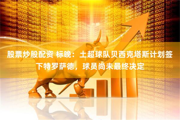 股票炒股配资 标晚：土超球队贝西克塔斯计划签下特罗萨德，球员尚未最终决定